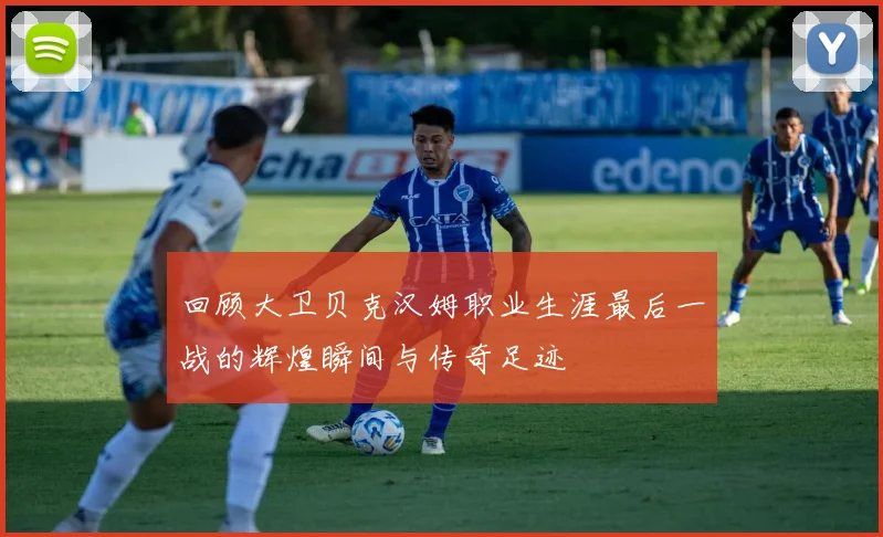 回顾大卫贝克汉姆职业生涯最后一战的辉煌瞬间与传奇足迹