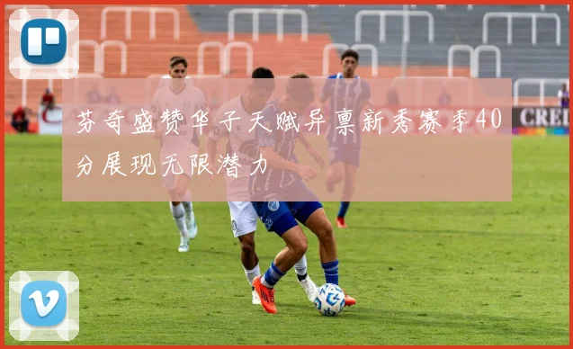 芬奇盛赞华子天赋异禀新秀赛季40分展现无限潜力