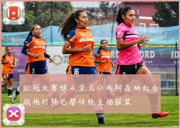 欧冠决赛球衣正式公布阿森纳红白战袍对阵巴黎传统主场服装