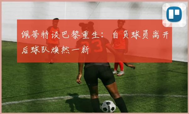 佩蒂特谈巴黎重生：自负球员离开后球队焕然一新