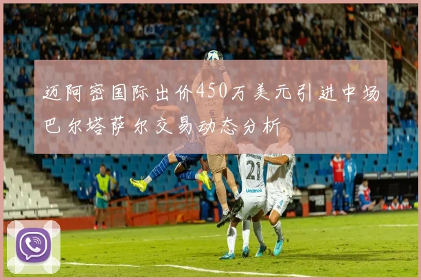 迈阿密国际出价450万美元引进中场巴尔塔萨尔交易动态分析