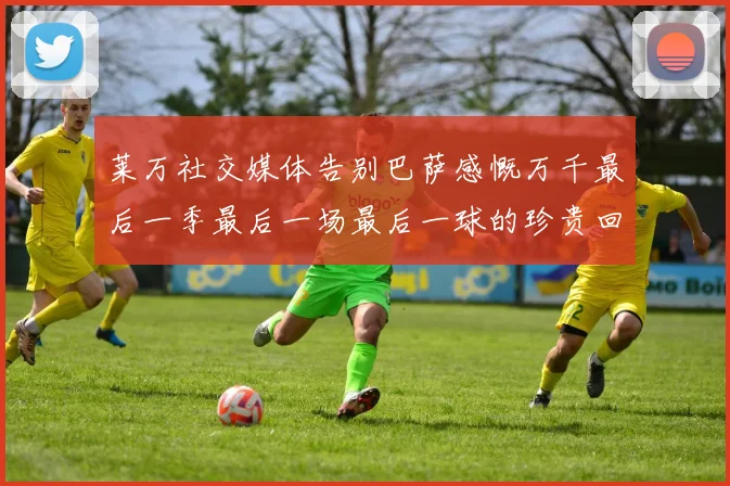 莱万社交媒体告别巴萨感慨万千最后一季最后一场最后一球的珍贵回忆