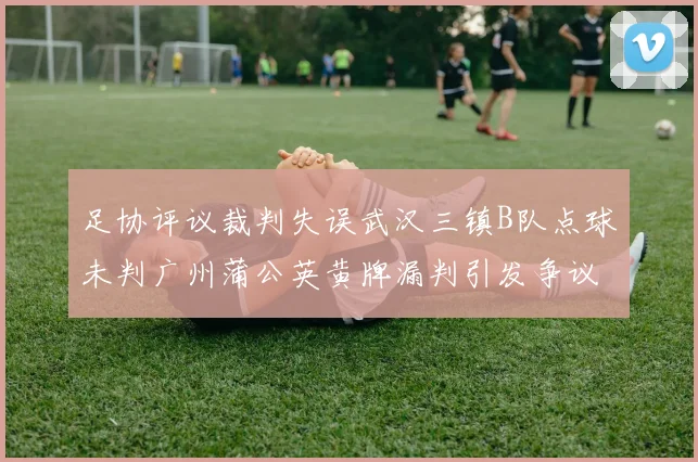 足协评议裁判失误武汉三镇B队点球未判广州蒲公英黄牌漏判引发争议