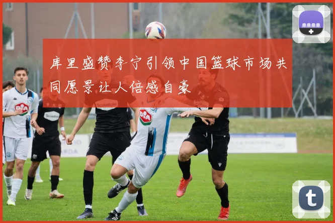 库里盛赞李宁引领中国篮球市场共同愿景让人倍感自豪