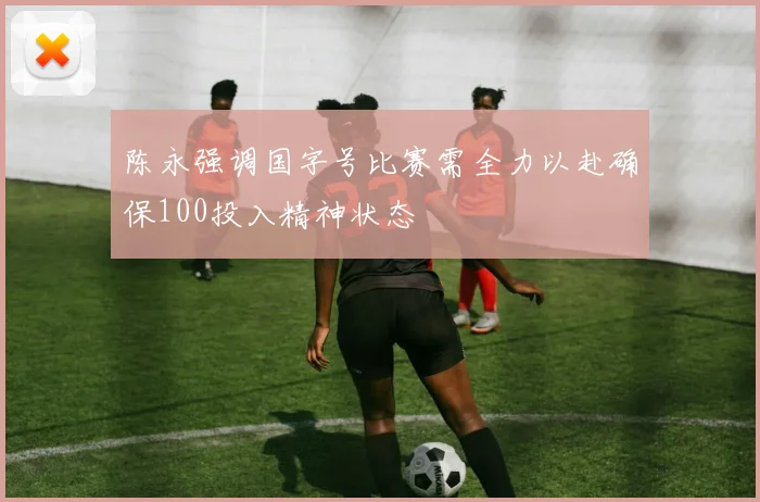 陈永强调国字号比赛需全力以赴确保100投入精神状态