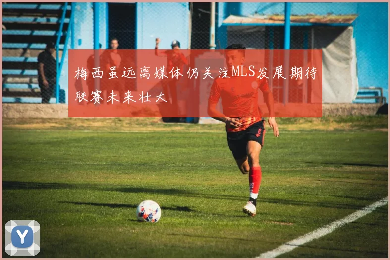 梅西虽远离媒体仍关注MLS发展期待联赛未来壮大