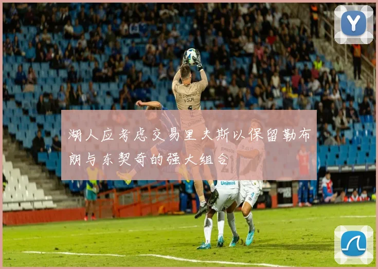 湖人应考虑交易里夫斯以保留勒布朗与东契奇的强大组合